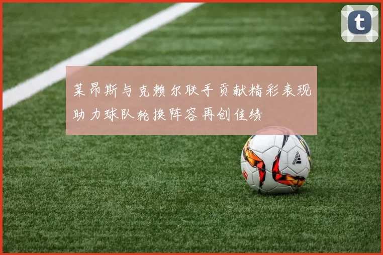 莱昂斯与克赖尔联手贡献精彩表现助力球队轮换阵容再创佳绩