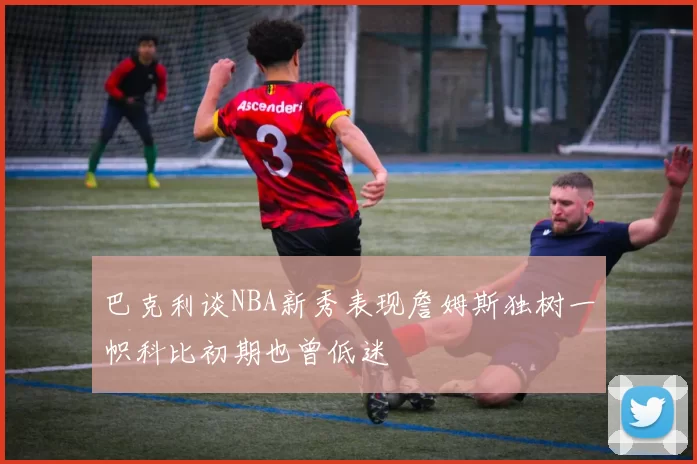 巴克利谈NBA新秀表现詹姆斯独树一帜科比初期也曾低迷