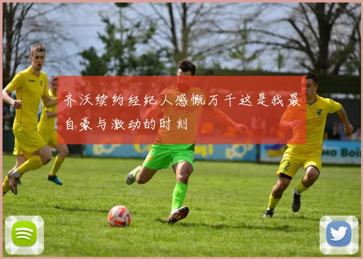 齐沃续约经纪人感慨万千这是我最自豪与激动的时刻