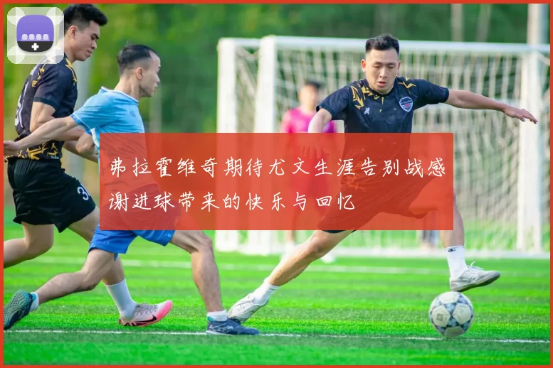 弗拉霍维奇期待尤文生涯告别战感谢进球带来的快乐与回忆