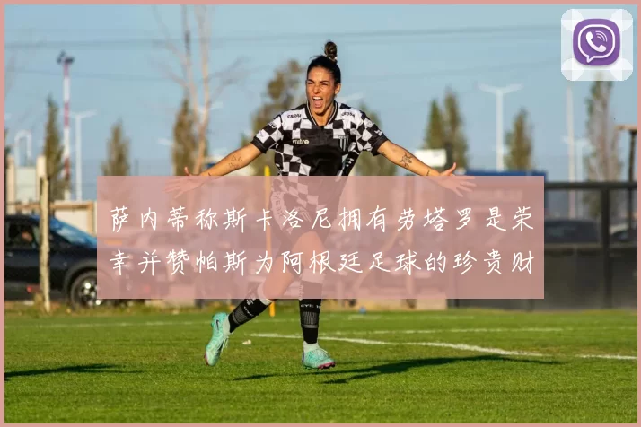 萨内蒂称斯卡洛尼拥有劳塔罗是荣幸并赞帕斯为阿根廷足球的珍贵财富
