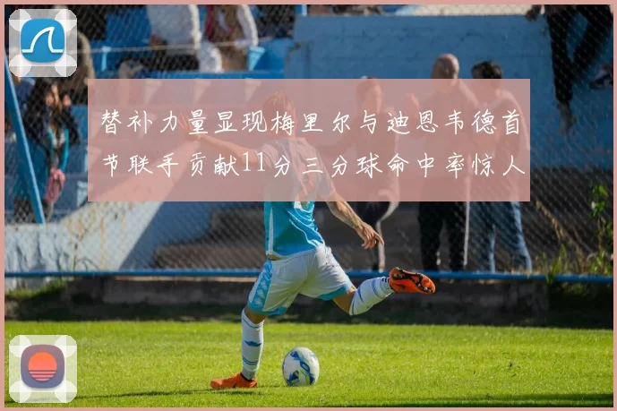 替补力量显现梅里尔与迪恩韦德首节联手贡献11分三分球命中率惊人