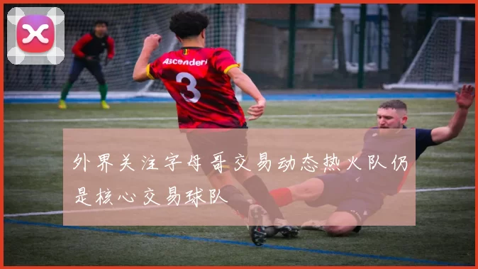 外界关注字母哥交易动态热火队仍是核心交易球队