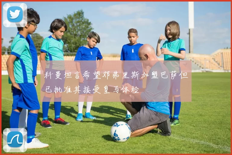 科曼坦言希望邓弗里斯加盟巴萨但已批准其接受皇马体检