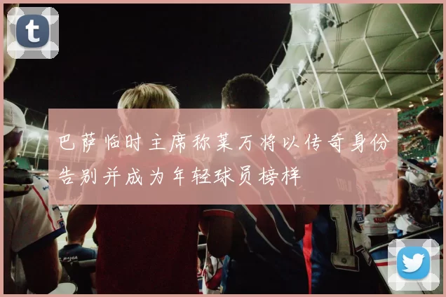 巴萨临时主席称莱万将以传奇身份告别并成为年轻球员榜样