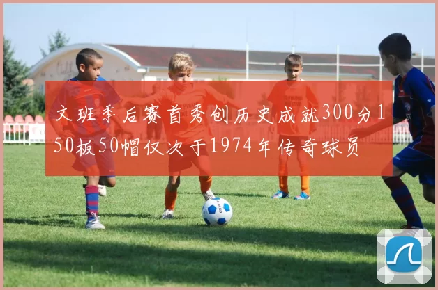 文班季后赛首秀创历史成就300分150板50帽仅次于1974年传奇球员