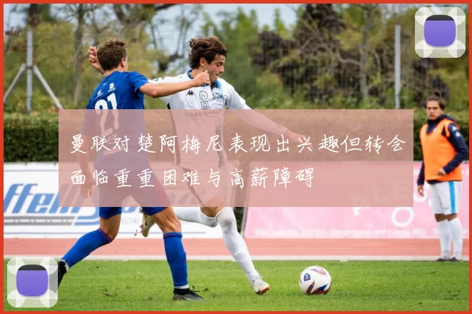 曼联对楚阿梅尼表现出兴趣但转会面临重重困难与高薪障碍