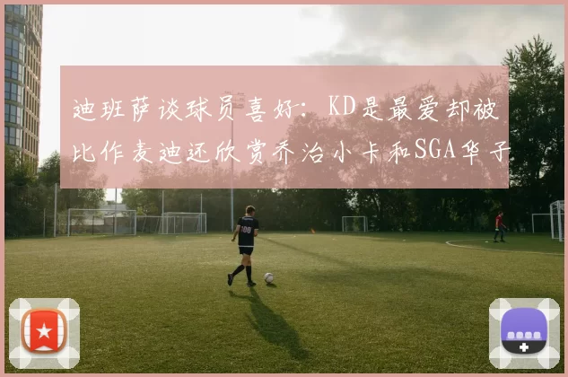 迪班萨谈球员喜好：KD是最爱却被比作麦迪还欣赏乔治小卡和SGA华子