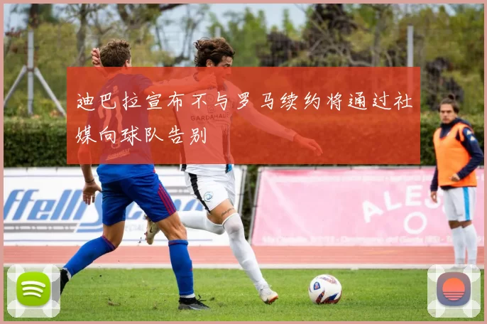 迪巴拉宣布不与罗马续约将通过社媒向球队告别