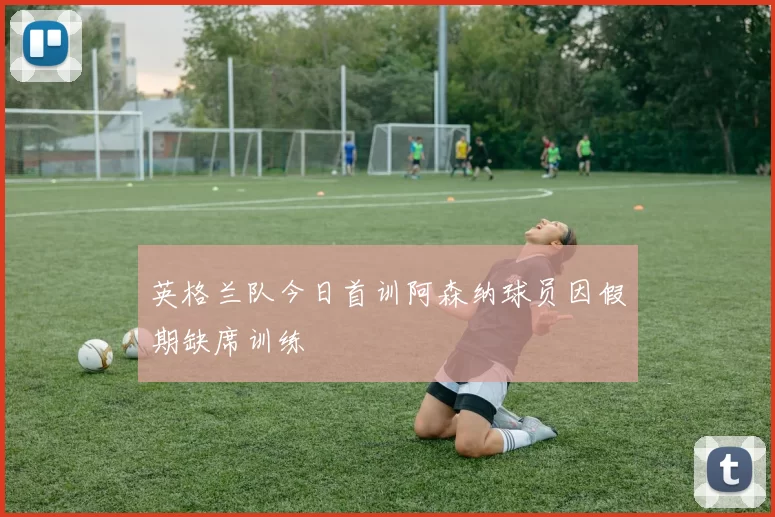 英格兰队今日首训阿森纳球员因假期缺席训练