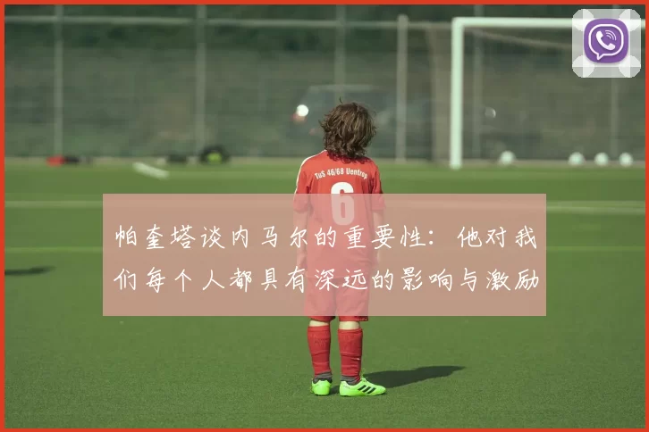 帕奎塔谈内马尔的重要性：他对我们每个人都具有深远的影响与激励
