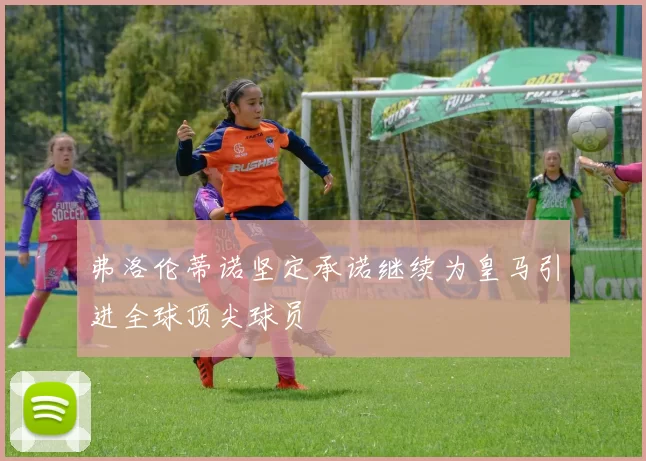 弗洛伦蒂诺坚定承诺继续为皇马引进全球顶尖球员